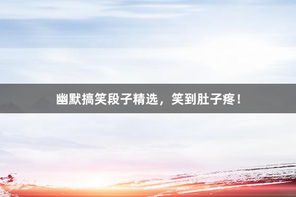 幽默搞笑段子精选,笑到肚子疼!