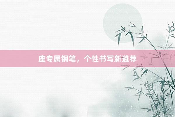 座专属钢笔，个性书写新遴荐